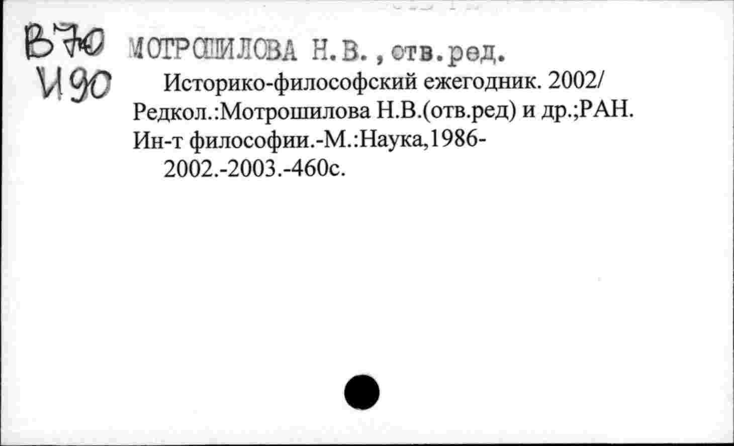 ﻿е>^ “4СТРСИИЛСВА Н.В., отв.ред.
\Д 0^7 Историко-философский ежегодник. 2002/ Редкол.:Мотрошилова Н.В.(отв.ред) и др.;РАН. Ин-т философии.-М.:Наука,1986-
2002.-2003.-460с.